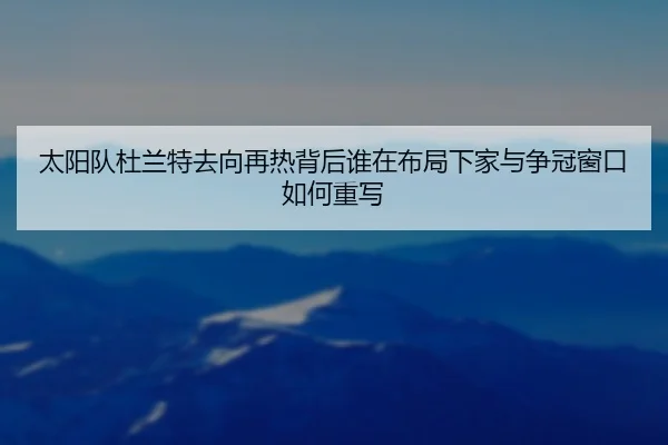 太阳队杜兰特去向再热背后谁在布局下家与争冠窗口如何重写